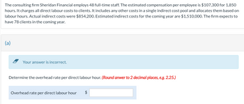 The consulting firm Sheridan Financial employs 48 full-time staff. The estimated compensation per employee is $107,300 for 1,850
hours. It charges all direct labour costs to clients. It includes any other costs in a single indirect cost pool and allocates them based on
labour hours. Actual indirect costs were $854,200. Estimated indirect costs for the coming year are $1,510,000. The firm expects to
have 78 clients in the coming year.
(a)
Your answer is incorrect.
Determine the overhead rate per direct labour hour. (Round anwer to 2 decimal places, e.g. 2.25.)
Overhead rate per direct labour hour $