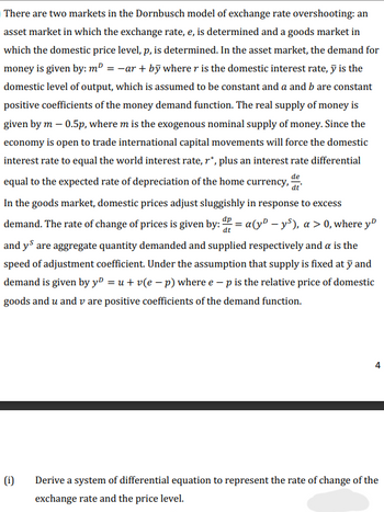 There are two markets in the Dornbusch model of exchange rate overshooting: an
asset market in which the exchange rate, e, is determined and a goods market in
which the domestic price level, p, is determined. In the asset market, the demand for
money is given by: m² = −ar + by where r is the domestic interest rate, y is the
domestic level of output, which is assumed to be constant and a and b are constant
positive coefficients of the money demand function. The real supply of money is
given by m - 0.5p, where m is the exogenous nominal supply of money. Since the
economy is open to trade international capital movements will force the domestic
interest rate to equal the world interest rate, r*, plus an interest rate differential
equal to the expected rate of depreciation of the home currency, t
dt
In the goods market, domestic prices adjust sluggishly in response to excess
demand. The rate of change of prices is given by: P = a(y-ys), a > 0, where yº
and ys are aggregate quantity demanded and supplied respectively and a is the
speed of adjustment coefficient. Under the assumption that supply is fixed at y and
demand is given by yº = u + v(e − p) where e - p is the relative price of domestic
goods and u and v are positive coefficients of the demand function.
(i)
4
Derive a system of differential equation to represent the rate of change of the
exchange rate and the price level.