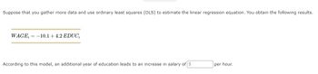 Suppose that you gather more data and use ordinary least squares (OLS) to estimate the linear regression equation. You obtain the following results.
WAGE= -10.1 +4.2 EDUC₁
According to this model, an additional year of education leads to an increase in salary of $
per hour.