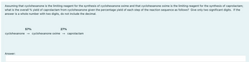 Assuming that cyclohexanone is the limiting reagent for the synthesis of cyclohexanone oxime and that cyclohexanone oxime is the limiting reagent for the synthesis of caprolactam;
what is the overall % yield of caprolactam from cyclohexanone given the percentage yield of each step of the reaction sequence as follows? Give only two significant digits. If the
answer is a whole number with two digits, do not include the decimal.
57%
27%
cyclohexanone → cyclohexanone oxime → caprolactam
Answer: