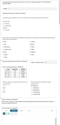 Compound D has a molecular formula of C,H,,0,. What is the Unsaturation Number (UN) or Double-Bond
Equivalent (DBE)?
UN/DBE: 1
Examine the IR spectrum provided for compound D.
Consider the peaks at 3000 and 1750 cm-1 and check the types of bonds they represent in the molecule.
V C-H (sp')
O C-H (sp)
O-H or N-H
C=0
O C-H (sp²)
Based on the molecular formula, the UN/DBE you calculated, and the IR spectrum, check all the functional groups that
could be present in compound D.
V ester
O epoxide
O ring
V ketone
O benzene ring
O alkyne
O carboxylic acid
O alkene
V ether
V aldehyde
O alcohol
O amine
O nitrile
How many equivalent carbons are there in compound D?
number of equivalent carbons:
2
There is a table summarizing the 'H NMR data.
ppm
Integration
Splitting
A
4.10
2H
quartet
В
2.65
1H
multiplet
C
1.30
ЗН
triplet
D
1.20
6H
doublet
Which two signals are consistent with the presence of an
What alkyl fragment are the other two signals
iso-propyl group?
consistent with?
ethyl group
B
O n-butyl group
On-propyl group
O tert-butyl group
O iso-propyl group
Propose a structure for compound D.
Once you have a structure, it is always helpful to go back through the spectral data and make sure that the structure you
came up is consistent with all of it.
Draw the structure of compound D.
Select
Draw
Rings
More
Erase
H
O D O S
