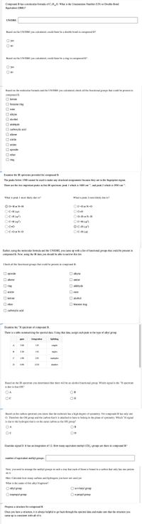 Compound B has a molecular formula of C,H0. What is the Unsaturation Number (UN) or Double-Bond
Equivalent (DBE)?
UN/DBE:
Based on the UN/DBE you calculated, could there be a double bond in compound B?
yes
no
Based on the UN/DBE you calculated, could there be a ring in compound B?
yes
no
Based on the molecular formula and the UN/DBE you calculated, check all the functional groups that could be present in
compound B.
O ketone
O benzene ring
|| ester
O alkyne
O alcohol
O aldehyde
O carboxylic acid
O alkene
O nitrile
O amine
О ерохide
O ether
O ring
Examine the IR spectrum provided for compound B.
The peaks below 1500 cannot be used to make any structural assignments because they are in the fingerprint region.
There are the two important peaks in this IR spectrum: peak 1 which is 3400 cm-1, and peak 2 which is 2950 cm-1.
What is peak 1 most likely due to?
What is peak 2 most likely due to?
О-Hor N-H
OC-O or N-0
С-Н (sp)
C=0
C-H (sp?)
O-H or N-H
OC-H (sp³)
O C-H (sp²)
O C=0
C-H (sp')
O C-0 or N-0
OC-H (sp)
Earlier, using the molecular formula and the UN/DBE, you came up with a list of functional groups that could be present in
compound B. Now, using the IR data you should be able to narrow this list.
Check all the functional groups that could be present in compound B.
О ерохide
alkyne
O alkene
O amine
O ring
aldehyde
O nitrile
ester
O ketone
I alcohol
O ether
O benzene ring
O carboxylic acid
Examine the 'H spectrum of compound B.
There is a table summarizing the spectral data. Using that data, assign each peak to the type of alkyl group.
ppm
Integration
Splitting
A
3.60
1 H
singlet
B
3.20
1 H
triplet
C
1.90
2H
multiplet
D
0.90
12 H
doublet
Based on the IR spectrum you determined that there will be an alcohol functional group. Which signal in the 'H spectrum
is due to that OH?
O A
B
OD
Based on the carbon spectrum you know that the molecule has a high degree of symmetry. Yet compound B has only one
O. Therefore the OH group and the carbon that it is attached to have to belong in the plane of symmetry. Which 'H signal
is due to the hydrogen that is on the same carbon as the OH group?
O A
B
Examine signal D. It has an integration of 12. How many equivalent methyl (CH,) groups are there in compound B?
number of equivalent methyl groups:
Now, you need to arrange the methyl groups in such a way that each of them is bound to a carbon that only has one proton
on it.
Hint: Calculate how many carbons and hydrogens you have not used yet.
What is the name of this alkyl fragment?
O ethyl group
O tert-butyl group
isopropyl group
O n-propyl group
Propose a structure for compound B.
Once you have a structure, it is always helpful to go back through the spectral data and make sure that the structure you
came up is consistent with all of it.
O O O O
