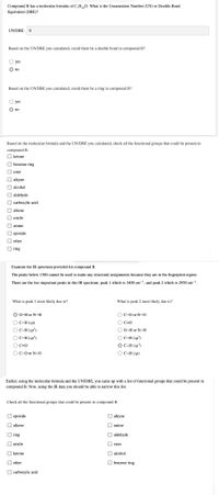 Compound B has a molecular formula of C,H0. What is the Unsaturation Number (UN) or Double-Bond
Equivalent (DBE)?
UN/DBE:
Based on the UN/DBE you calculated, could there be a double bond in compound B?
yes
no
Based on the UN/DBE you calculated, could there be a ring in compound B?
yes
no
Based on the molecular formula and the UN/DBE you calculated, check all the functional groups that could be present in
compound B.
O ketone
benzene ring
ester
alkyne
O alcohol
aldehyde
O carboxylic acid
O alkene
nitrile
O amine
ероxide
I ether
O ring
Examine the IR spectrum provided for compound B.
The peaks below 1500 cannot be used to make any structural assignments because they are in the fingerprint region.
There are the two important peaks in this IR spectrum: peak 1 which is 3400 cm-1, and peak 2 which is 2950 cm-1.
What is peak 1 most likely due to?
What is peak 2 most likely due to?
О-Hor N-H
O C-O or N-O
С-Н (sp)
O C=0
OC-H (sp²)
O 0-H or N-H
O C-H (sp²)
O C-H (sp³)
O C-H (sp³)
O C=0
O C-0 or N-O
ОС-Н (sp)
Earlier, using the molecular formula and the UN/DBE, you came up with a list of functional groups that could be present in
compound B. Now, using the IR data you should be able to narrow this list.
Check all the functional groups that could be present in compound B.
O epoxide
O alkyne
alkene
O amine
ring
aldehyde
nitrile
O ester
O ketone
O alcohol
ether
O benzene ring
carboxylic acid
O O O O O O
O O O
O O O O
