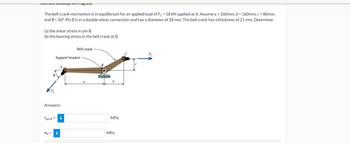 Current Attempt in Progress
The bell-crank mechanism is in equilibrium for an applied load of F₁ = 18 kN applied at A. Assume a=260mm,b=160mm, c = 80mm,
and = 50°. Pin B is in a double-shear connection and has a diameter of 28 mm. The bell crank has a thickness of 21 mm. Determine
(a) the shear stress in pin B.
(b) the bearing stress in the bell crank at B.
Bell crank
Support bracket
A
Answers:
B
a
b
Tpin Bi
MPa
Ob =
i
MPa
F2