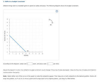 SLICES OF PIZZA
2. Shifts in a budget constraint
Gilberto brings $30 to a baseball game to spend on sodas and pizza. The following diagram shows his budget constraint:
3
2
1
10
9
8
7
BC
0
+
+
+
H
0 1
2
3
4
5
6
7
8
9
10
SODAS
BC
According to the diagram, sodas cost $
each, and pizza costs $
per slice.
?
Adjust the diagram to show how Gilberto's budget constraint would change if the price of pizza decreased. (Assume the price of sodas and Gilberto's
income remain the same.)
Note: Select either end of the curve on the graph to make the endpoints appear. Then drag one or both endpoints to the desired position. Points will
snap into position, so if you try to move a point and it snaps back to its original position, just drag it a little farther.