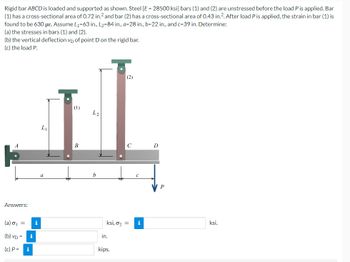 Rigid bar ABCD is loaded and supported as shown. Steel [E=28500 ksi] bars (1) and (2) are unstressed before the load P is applied. Bar
(1) has a cross-sectional area of 0.72 in.2 and bar (2) has a cross-sectional area of 0.43 in.2. After load P is applied, the strain in bar (1) is
found to be 630 με. Assume L1-63 in., L₂-84 in., a-28 in., b-22 in., and c-39 in. Determine:
(a) the stresses in bars (1) and (2).
(b) the vertical deflection vp of point D on the rigid bar.
(c) the load P.
A
Answers:
L₁
a
(1)
L2
B
b
(2)
C
D
C
(a) σ₁ =
(b) VD = i
(c) P =
i
i
in.
ksi, σ₂ = i
kips.
P
ksi.