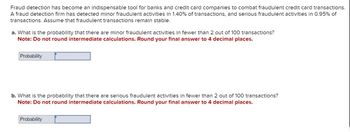 Fraud detection has become an indispensable tool for banks and credit card companies to combat fraudulent credit card transactions.
A fraud detection firm has detected minor fraudulent activities in 1.40% of transactions, and serious fraudulent activities in 0.95% of
transactions. Assume that fraudulent transactions remain stable.
a. What is the probability that there are minor fraudulent activities in fewer than 2 out of 100 transactions?
Note: Do not round intermediate calculations. Round your final answer to 4 decimal places.
Probability
b. What is the probability that there are serious fraudulent activities in fewer than 2 out of 100 transactions?
Note: Do not round intermediate calculations. Round your final answer to 4 decimal places.
Probability