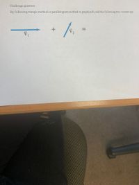 ### Challenge Question:

By following the triangle method or parallelogram method, graphically add the following two vectors:

\[ \vec{V_1} \] (represented as a horizontal arrow pointing to the right) 

\[ + \]

\[ \vec{V_2} \] (represented as an upward arrow oriented at an angle)

\[ = \]

### Explanation for the Diagram:
You are given two vectors, \(\vec{V_1}\) and \(\vec{V_2}\).

- \(\vec{V_1}\) is depicted as a horizontal arrow pointing to the right.
- \(\vec{V_2}\) is depicted as an arrow pointing upwards at an angle.

### Methods to Graphically Add Vectors:

#### 1. Triangle Method (Head-to-Tail Method):
1. Draw \(\vec{V_1}\) as given.
2. From the head (tip) of \(\vec{V_1}\), draw \(\vec{V_2}\) maintaining its magnitude and direction.
3. The resultant vector, \(\vec{R}\), is drawn from the tail of \(\vec{V_1}\) to the head of \(\vec{V_2}\).

#### 2. Parallelogram Method:
1. Draw \(\vec{V_1}\) and \(\vec{V_2}\) starting from the same initial point.
2. Complete the parallelogram using \(\vec{V_1}\) and \(\vec{V_2}\) as adjacent sides.
3. The resultant vector, \(\vec{R}\), is drawn from the initial point (common tail of \(\vec{V_1}\) and \(\vec{V_2}\)) to the opposite corner of the parallelogram.

These methods provide a graphical way to calculate the vector sum \(\vec{V_1} + \vec{V_2}\).