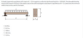 A simply supported wood beam with a span of L = 15 ft supports a uniformly distributed load of w = 610 lb/ft. The allowable bending
stress of the wood is 1370 psi. If the aspect ratio of the solid rectangular wood beam is specified as h/b = 1.5, determine the minimum
width b that can be used for the beam.
O 8.70 in.
O 9.57 in.
O 7.85 in.
O 10.11 in.
O 7.37 in.
W
L
B
b
h