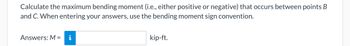 Calculate the maximum bending moment (i.e., either positive or negative) that occurs between points B
and C. When entering your answers, use the bending moment sign convention.
Answers: M = i
kip-ft.