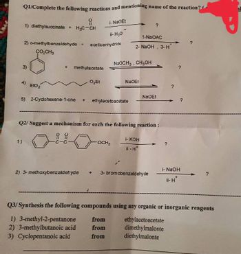 name of the reaction?
Q1/Complete the following reactions and mentioning r
요
i-NaOEt
- ?
1) diethylsuccinate + H₂C-CH
ii-H30
1-NaOAC
2) o-methylbenzaldehyde + aceticanhydride
2- NaOH, 3-H*
CO₂CH3
3)
methylacetate
O₂Et
EtO₂
NaOEt
5) 2-Cyclohexene-1-one
ethylacetoacetate
Q2/Suggest a mechanism for each the following reaction :
요요
i- KOH
1)
-C
OCH3
ii - H*
i- NaOH
2) 3-methoxybenzaldehyde
3- bromobenzaldehyde
ii-H
Q3/ Synthesis the following compounds using any organic or inorganic reagents
from
ethylacetoacetate
1) 3-methyl-2-pentanone
2) 3-methylbutanoic acid from
dimethylmalonte
diethylmalonte
3) Cyclopentanoic acid
from
NaOCH3 CH3OH
1
NaOEt