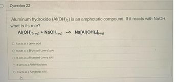 Question 22
Aluminum hydroxide (AI(OH)3) is an amphoteric compound. If it reacts with NaOH,
what is its role?
Al(OH)3(aq) + NaOH(aq)--> Na[Al(OH)4](aq)
OIt acts as a Lewis acid
O It acts as a Bronsted-Lowry base
O It acts as a Bronsted-Lowry acid
O It acts as a Arrhenius base
O It acts as a Arrhenius acid
Stry