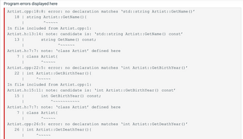 Program errors displayed here
Artist.cpp:18:8: error: no declaration matches 'std::string Artist::GetName()'
18 string Artist::GetName() {
I
In file included from Artist.cpp:1:
Artist.h:13:14: note: candidate is: 'std::string Artist::GetName() const'
13 I
string GetName() const;
^~~~~~~
^~~~~~
Artist.h:7:7: note: 'class Artist' defined here
7 | class Artist{
^~~~~~
|
Artist.cpp:22:5: error: no declaration matches 'int Artist::GetBirthYear ()'
22 int Artist::GetBirthYear () {
15 |
|
^~~~~~
In file included from Artist.cpp:1:
Artist.h:15:11: note: candidate is: 'int Artist::GetBirthYear () const'
int GetBirthYear () const;
^~~~ ~~~~~~~
Artist.h: 7:7: note: 'class Artist' defined here
7 class Artist {
^~~~~~
Artist.cpp:26:5: error: no declaration matches 'int Artist::GetDeathYear()'
26 int Artist::GetDeathYear () {
^~~~~~