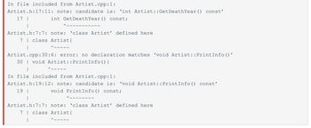 In file included from Artist.cpp:1:
Artist.h:17:11: note: candidate is: 'int Artist::GetDeathYear () const'
17 |
int GetDeathYear () const;
^~~~~
Artist.h:7:7: note: 'class Artist' defined here
7 class Artist {
^~~~~~
Artist.cpp:30:6: error: no declaration matches `void Artist::PrintInfo()'
30 void Artist::PrintInfo() {
|
In file included from Artist.cpp:1:
Artist.h:19:12: note: candidate is: 'void Artist::PrintInfo() const'
19 |
void PrintInfo() const;
^~~~~~
^~~~~~~~~
Artist.h:7:7: note: 'class Artist' defined here
7 | class Artist{
^~~~~~