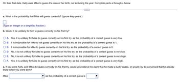 On their first date, Kelly asks Mike to guess the date of her birth, not including the year. Complete parts a through c below.
..
a. What is the probability that Mike will guess correctly? (Ignore leap years.)
(Type an integer or a simplified fraction.)
b. Would it be unlikely for him to guess correctly on his first try?
OA. Yes, it is unlikely for Mike to guess correctly on his first try, as the probability of a correct guess is very low.
OB. It is impossible for Mike to not guess correctly on his first try, as the probability of a correct guess is 1.
OC. It is impossible for Mike to guess correctly on his first try, as the probability of a correct guess is 0.
OD. No, it is not unlikely for Mike to guess correctly on his first try, as the probability of a correct guess is very low.
O E. No, it is not unlikely for Mike to guess correctly on his first try, as the probability of a correct guess is very high.
OF. Yes, it is unlikely for Mike to guess correctly on his first try, as the probability of a correct guess is very high.
c. If you were Kelly, and Mike did guess correctly on his first try, would you believe his claim that he made a lucky guess, or would you be convinced that he already
knew when you were born?
Mike
as the probability of a correct guess is