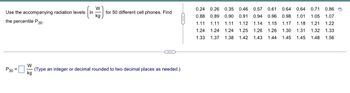 W
Use the accompanying radiation levels
for 50 different cell phones. Find
kg
the percentile P30.
***
W
P30 =
(Type an integer or decimal rounded to two decimal places as needed.)
kg
0.24 0.26 0.35 0.46 0.57 0.61 0.64 0.64 0.71
0.71 0.86 D
0.88 0.89 0.90 0.91 0.94 0.96 0.98 1.01 1.05 1.07
1.11 1.11 1.11 1.12 1.14 1.15 1.17 1.18 1.21
1.21 1.22
1.24 1.24 1.24 1.25 1.26 1.26 1.30 1.31 1.32
1.33
1.33 1.37 1.38 1.42 1.43 1.44 1.45 1.45 1.48 1.56