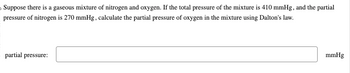 Suppose there is a gaseous mixture of nitrogen and oxygen. If the total pressure of the mixture is 410 mmHg, and the partial
pressure of nitrogen is 270 mmHg, calculate the partial pressure of oxygen in the mixture using Dalton's law.
partial pressure:
mmHg