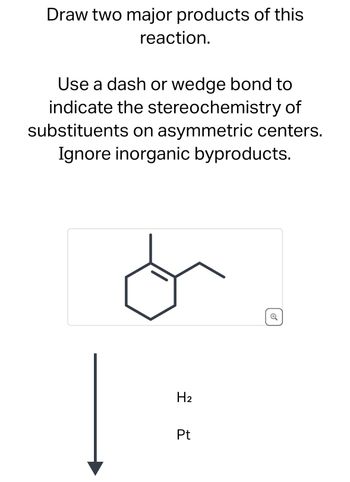 Draw two major products of this
reaction.
Use a dash or wedge bond to
indicate the stereochemistry of
substituents on asymmetric centers.
Ignore inorganic byproducts.
H2
Pt
⑤