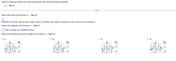 Graph the following function over a two-period interval. Give the period and the amplitude.
y = -3sin 5x
What is the period of the function y=-3sin 5x?
(Simplify your answer. Type an exact answer, using as needed. Use integers or fractions for any numbers in the expression.)
What is the amplitude of the function y=-3sin 5x?
(Type an integer or a simplified fraction.)
Which of the following is the correct graph of the function y=-3sin 5x?
О А.
A.
vo
V
Q
D
O B.
Ay
6
Q
x Q
✓
O C.
HAST
Ay
INSH
Ni
Q
O D.
-107
सुर
10²
A+B
UA
Q