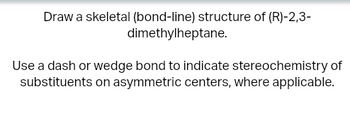 Draw a skeletal (bond-line) structure of (R)-2,3-
dimethylheptane.
Use a dash or wedge bond to indicate stereochemistry of
substituents on asymmetric centers, where applicable.