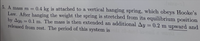 5. A mass m =
0.4 kg is attached to a vertical hanging spring, which obeys Hooke's
Law. After hanging the weight the spring is stretched from its equilibrium position
by Ayo = 0.1 m. The mass is then extended an additional Ay = 0.2 m upward and
released from rest. The period of this system is
%3D
