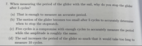 7. When measuring the period of the glider with the sail, why do you stop the glider
after 5 cycles?
(a) That is enough to measure an accurate period.
(b)
The motion of the glider becomes too small after 5 cycles to accurately determine
when to stop the stopwatch.
(c) Five cycles is a compromise with enough cycles to accurately measure the period
while the amplitude is roughly the same.
be
b (d) The sail increases the period of the glider so much that it would take too long to
measure 10 cycles.
