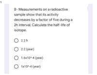 B- Measurements on a radioactive
sample show that its activity
decreases by a factor of five during a
2h interval. Calculate the half-life of
isotope.
2.2 h
O 2.2 (year)
1.6x10^-4 (year)
O 1x10^-4 (year)
