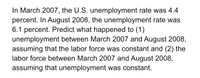 In March 2007, the U.S. unemployment rate was 4.4
percent. In August 2008, the unemployment rate was
6.1 percent. Predict what happened to (1)
unemployment between March 2007 and August 2008,
assuming that the labor force was constant and (2) the
labor force between March 2007 and August 2008,
assuming that unemployment was constant.
