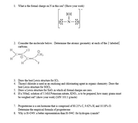 1. What is the formal charge on N in this ion? (Show your work)
:0:
||
2. Consider the molecule below. Determine the atomic geometry at each of the 2 labeled|
carbons.
H
„CH3
H
3. Draw the best Lewis structure for ICI..
4. Thionyl chloride is used as an oxidizing and chlorinating agent in organic chemistry. Draw the
best Lewis structure for SOCI.
5. Draw a Lewis structure for XeOs in which all formal charges are zero.
6. If a 500mL solution of 5.34M Potassium nitrate, KNO:, is to be prepared, how many grams must
be weighed out? (show your work) (MW 101.1 g/mole)
7. Progesterone is a sex hormone that is comprised of 80.21% C, 9.62% H, and 10.18% O.
Determine the empirical formula of progesterone
8. Why is H-C=N: a better representation than H-N=C: for hydrogen cyanide?
