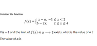 Consider the function
f(x) = {,* - a, -1<x< 2
2<x<4
If 6 =1 and the limit of f (æ) as x
2 exists, what is the value of a ?
The value of a is
