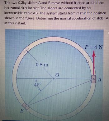 The two 0.2kg sliders A and B move without friction around the
horizontal circular slot. The sliders are connected by an
inextensible cable AB. The system starts from rest in the position
shown in the figure. Determine the normal acceleration of slider A
at this instant.
P=4N
0.8 m
A
B
A
45°
0