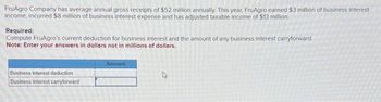 FruAgro Company has average annual gross receipts of $52 million annually. This year, FruAgro earned $3 million of business interest
income, incurred $8 million of business interest expense and has adjusted taxable income of $13 million.
Required:
Compute FruAgro's current deduction for business interest and the amount of any business interest carryforward.
Note: Enter your answers in dollars not in millions of dollars.
Business interest deduction
Business interest carryforward
Amount