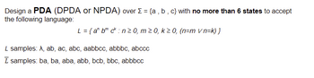 Design a PDA (DPDA or NPDA) over Σ = {a,b,c} with no more than 6 states to accept
the following language:
L = {a^ b ck: n ≥ 0, m≥ 0, k ≥ 0, (n=m v n=k)}
L samples: A, ab, ac, abc, aabbcc, abbbc, abccc
Ī samples: ba, ba, aba, abb, bcb, bbc, abbbcc