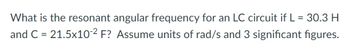 What is the resonant angular frequency for an LC circuit if L = 30.3 H
and C = 21.5x10-2 F? Assume units of rad/s and 3 significant figures.