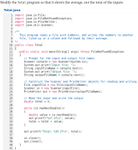 Modify the Total program so that it shows the average, not the total of the inputs.
Total.java
1 import java.io.File;
2 import java.io.FileNotFoundException;
3 import java.io.PrintWriter;
4 import java.util.Scanner;
5
6 /**
7
8.
9 */
10 public class Total
11 {
12
13
14
15
16
17
18
19
20
21
22
23
24
25
26
27
28
29
30
31
32
33
34
35
36
37
38
39
40
41
This program reads a file with numbers, and writes the numbers to another
file, lined up in a column and followed by their average.
public static void main(String[] args) throws FileNotFoundException
{
// Prompt for the input and output file names
Scanner console = new Scanner(System.in);
System.out.print("Input file: ");
String inputFileName = console.next();
System.out.print("Output file: ");
String outputFileName
console.next();
%3D
// Construct the Scanner and PrintWriter objects for reading and writing
File inputFile = new File(inputFileName);
Scanner in = new Scanner(inputFile);
PrintWriter out = new PrintWriter(outputFileName);
%3D
// Read the input and write the output
double total = 0;
while (in.hasNextDouble())
{
double value = in.nextDouble();
out.printf("%17.2f\n", value);
total =
%3D
total + value;
}
out.printf("Total: %10.2f\n", total);
in.close();
out.close();
}
