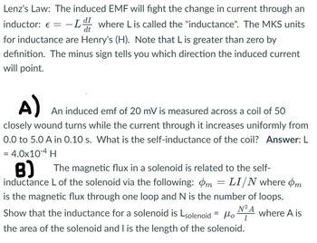 Lenz's Law: The induced EMF will fight the change in current through an
-Ld where Lis called the "inductance". The MKS units
dt
inductor: €
-
for inductance are Henry's (H). Note that L is greater than zero by
definition. The minus sign tells you which direction the induced current
will point.
A)
An induced emf of 20 mV is measured across a coil of 50
closely wound turns while the current through it increases uniformly from
0.0 to 5.0 A in 0.10 s. What is the self-inductance of the coil? Answer: L
= 4.0x10-4 H
B)
The magnetic flux in a solenoid is related to the self-
inductance L of the solenoid via the following: m = LI/N where m
is the magnetic flux through one loop and N is the number of loops.
N² A
Show that the inductance for a solenoid is solenoid = μo
Но
where A is
the area of the solenoid and I is the length of the solenoid.