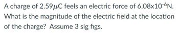 A charge of 2.59μC feels an electric force of 6.08x10-6N.
What is the magnitude of the electric field at the location
of the charge? Assume 3 sig figs.