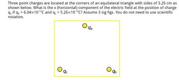 Three point charges are located at the corners of an equilateral triangle with sides of 3.26 cm as
shown below. What is the x (horizontal) component of the electric field at the position of charge
qa if qb= 6.04×10-¹²℃ and qc = 5.26×10-¹2C? Assume 3 sig figs. You do not need to use scientific
notation.
O
qc
qa
qb