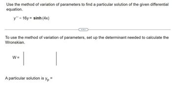 Use the method of variation of parameters to find a particular solution of the given differential
equation.
y’’ – 16y = sinh (4x)
To use the method of variation of parameters, set up the determinant needed to calculate the
Wronskian.
W =
A particular solution is yp=