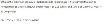 What is the maximum amount of carbon dioxide (molar mass = 44.01 g/mol) that can be
formed from 15.0 g of C6H12O6 (molar mass = 180.18 g/mol) and 15.0 g of O2 (molar mass =
32.00 g/mol)?
C6H12O6 +6 02 à 6 CO2 + 6 H2O