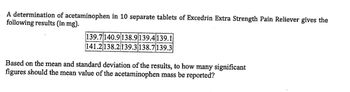 - A determination of acetaminophen in 10 separate tablets of Excedrin Extra Strength Pain Reliever gives the
following results (in mg).
139.7140.9138.9 139.4 139.1
141.2138.2 139.3 138.7139.3
Based on the mean and standard deviation of the results, to how many significant
figures should the mean value of the acetaminophen mass be reported?