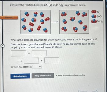 Consider the reaction between NO(g) and O2 (g) represented below.
Mastered
What is the balanced equation for this reaction, and what is the limiting reactant?
(Use the lowest possible coefficients. Be sure to specify states such as (aq)
or (s). If a box is not needed, leave it blank.)
+
Limiting reactant is
+
Submit Answer
Retry Entire Group 4 more group attempts remaining
Previous
Next
02
NO
NO2