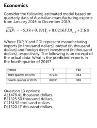 Economics
Consider the following estimated model based on
quarterly data of Australian manufacturing exports
from January 2015 to December 2019.
EXP: = -5.38+0.191Y, + 0.0216FDI_+2.61t
t-1
Where EXP, Y and FDI represent manufacturing
exports (in thousand dollars), output (in thousand
dollars) and foreign direct investment (in thousand
dollars), respectively. The following is an excerpt of
the actual data. What is the predicted exports in
the fourth quarter of 2015?
Period
Y
FDI
Third quarter of 2015
57234
344
Fourth quarter of 2015
60031
385
Question 13 options:
A11478.41 thousand dollars.
B11525.50 thousand dollars.
C1151.92 thousand dollars.
D11520.17 thousand dollars.
