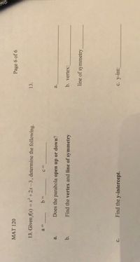 MAT 120
Page 6 of 6
13. Given f(x) = x² +2x-3, determine the following.
13.
%3D
c.
Does the parabola open up or down?
a.
a.
b.
Find the vertex and line of symmetry
b. vertex:
line of :
symmetry
Find the y-intercept.
c. y-int:
