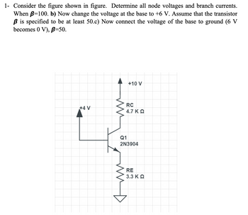 1- Consider the figure shown in figure. Determine all node voltages and branch currents.
When B=100. b) Now change the voltage at the base to +6 V. Assume that the transistor
ß is specified to be at least 50.c) Now connect the voltage of the base to ground (6 V
becomes 0 V), B=50.
+4 V
WW
+10 V
RC
4.7 KQ
Q1
2N3904
RE
3.3 Κ Ω