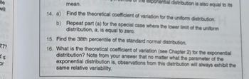 ee
will
7.7?
Ks
or
14. a)
b)
I distribution is also equal to its
mean.
Find the theoretical coefficient of variation for the uniform distribution.
Repeat part (a) for the special case where the lower limit of the uniform
distribution, a, is equal to zero.
15. Find the 38th percentile of the standard normal distribution.
16. What is the theoretical coefficient of variation (see Chapter 2) for the exponential
distribution? Note from your answer that no matter what the parameter of the
exponential distribution is, observations from this distribution will always exhibit the
same relative variability.