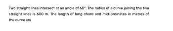 Two straight lines intersect at an angle of 60°. The radius of a curve joining the two
straight lines is 600 m. The length of long chord and mid-ordinates in metres of
the curve are