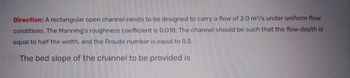 Direction: A rectangular open channel needs to be designed to carry a flow of 2.0 m³/s under uniform flow
conditions. The Manning's roughness coefficient is 0.018. The channel should be such that the flow depth is
equal to half the width, and the Froude number is equal to 0.5.
The bed slope of the channel to be provided is