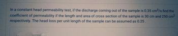 In a constant head permeability test, if the discharge coming out of the sample is 0.35 cm³/s find the
coefficient of permeability if the length and area of cross section of the sample is 30 cm and 250 cm²
respectively. The head loss per unit length of the sample can be assumed as 0.25.