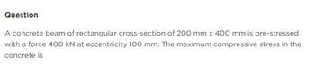 Question
A concrete beam of rectangular cross-section of 200 mm x 400 mm is pre-stressed
with a force 400 kN at eccentricity 100 mm. The maximum compressive stress in the
concrete is